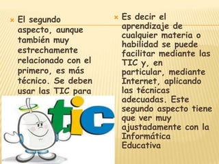    El segundo              Es decir el
    aspecto, aunque          aprendizaje de
                             cualquier materia o
    también muy
                             habilidad se puede
    estrechamente            facilitar mediante las
    relacionado con el       TIC y, en
    primero, es más          particular, mediante
    técnico. Se deben        Internet, aplicando
    usar las TIC para        las técnicas
    aprender y para          adecuadas. Este
    enseñar.                 segundo aspecto tiene
                             que ver muy
                             ajustadamente con la
                             Informática
                             Educativa
 