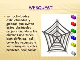 WEBQUEST

   son actividades
    estructuradas y
    guiadas que evitan
    estos obstáculos
    proporcionando a los
    alumnos una tarea
    bien definida, así
    como los recursos y
    las consignas que les
    permiten realizarlas
 