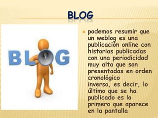 BLOG
     podemos resumir que
      un weblog es una
      publicación online con
      historias publicadas
      con una periodicidad
      muy alta que son
      presentadas en orden
      cronológico
      inverso, es decir, lo
      último que se ha
      publicado es lo
      primero que aparece
      en la pantalla
 