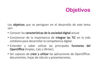 Objetivos
Los objetivos que se persiguen en el desarrollo de este tema
son:
• Conocer las características de la sociedad digital actual.
• Concienciar de la importancia de integrar las TIC en la vida
cotidiana para desarrollar la competencia digital.
• Entender y saber utilizar las principales funciones del
OpenOffice (Imples, Calc y Writer).
• Ser capaces de crear y utilizar las aplicaciones de OpenOffice:
documentos, hojas de cálculo y presentaciones.
 