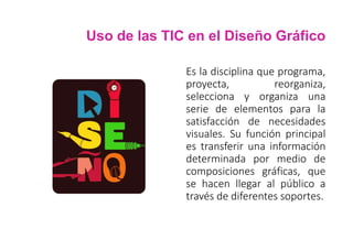 Uso de las TIC en el Diseño Gráfico
Es la disciplina que programa,
proyecta, reorganiza,
selecciona y organiza una
serie de elementos para la
satisfacción de necesidades
visuales. Su función principal
es transferir una información
determinada por medio de
composiciones gráficas, que
se hacen llegar al público a
través de diferentes soportes.
 