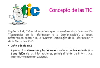 Concepto de las TIC
Según la RAE, TIC es el acrónimo que hace referencia a la expresión
"Tecnologías de la Información y la Comunicación", a veces
referenciado como NTIC o "Nuevas Tecnologías de la Información y
de la Comunicación".
• Definición de TICs
Agrupan los elementos y las técnicas usadas en el tratamiento y la
transmisión de las informaciones, principalmente de informática,
internet y telecomunicaciones.
 