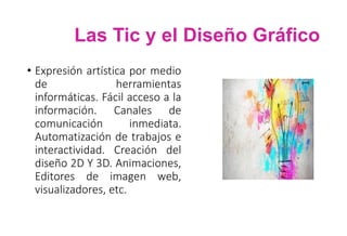 Las Tic y el Diseño Gráfico
• Expresión artística por medio
de herramientas
informáticas. Fácil acceso a la
información. Canales de
comunicación inmediata.
Automatización de trabajos e
interactividad. Creación del
diseño 2D Y 3D. Animaciones,
Editores de imagen web,
visualizadores, etc.
 
