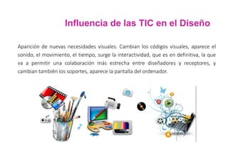 Influencia de las TIC en el Diseño
Aparición de nuevas necesidades visuales. Cambian los códigos visuales, aparece el
sonido, el movimiento, el tiempo, surge la interactividad, que es en definitiva, la que
va a permitir una colaboración más estrecha entre diseñadores y receptores, y
cambian también los soportes, aparece la pantalla del ordenador.
 