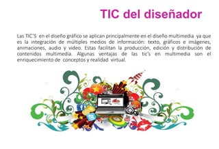 TIC del diseñador
Las TIC’S en el diseño gráfico se aplican principalmente en el diseño multimedia ya que
es la integración de múltiples medios de información: texto, gráficos e imágenes,
animaciones, audio y video. Estas facilitan la producción, edición y distribución de
contenidos multimedia. Algunas ventajas de las tic’s en multimedia son el
enriquecimiento de conceptos y realidad virtual.
 