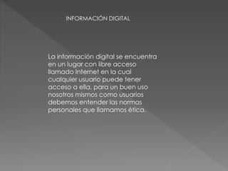 INFORMACIÓN DIGITAL 
La información digital se encuentra 
en un lugar con libre acceso 
llamado Internet en la cual 
cualquier usuario puede tener 
acceso a ella, para un buen uso 
nosotros mismos como usuarios 
debemos entender las normas 
personales que llamamos ética. 
 