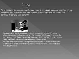 ÉTICA 
Es el conjunto de normas morales que rigen la conducta humana, nosotros como 
individuos nos formamos por una serie de normas morales las cuales nos 
permiten tener una vida sencilla. 
La ética define nuestro comportamiento un ejemplo no mentir cuando 
sabemos que está mal pero como se relaciona con la información digital, la 
información digital es constante de cambios y de libre acceso interactuamos 
con ella como lo hacemos normalmente con la sociedad. 
En el internet es lo mismo a excepción que nosotros no nos movemos para 
la interacción con la sociedad lo que nos permite tener una vista de todo a 
nuestro alrededor 
 