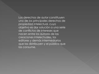 Los derechos de autor constituyen 
uno de los principales derechos de 
propiedad intelectual, cuyo 
objetivo es dar solución a una serie 
de conflictos de intereses que 
nacen entre los autores de las 
creaciones intelectuales, los 
editores y demás intermediarios 
que las distribuyen y el público que 
las consume. 
 