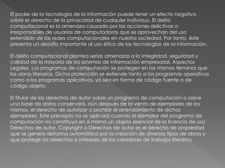 El poder de la tecnología de la información puede tener un efecto negativo 
sobre el derecho de la privacidad de cualquier individuo. El delito 
computacional es la amenaza causada por las acciones delictivas o 
irresponsables de usuarios de computadoras que se aprovechan del uso 
extendido de las redes computacionales en nuestra sociedad. Por tanto, éste 
presenta un desafío importante al uso ético de las tecnologías de la información. 
El delito computacional plantea serias amenazas a la integridad, seguridad y 
calidad de la mayoría de los sistemas de información empresarial. Aspectos 
Legales. Los programas de computación se protegen en los mismos términos que 
las obras literarias. Dicha protección se extiende tanto a los programas operativos 
como a los programas aplicativos, ya sea en forma de código fuente o de 
código objeto. 
El titular de los derechos de autor sobre un programa de computación o sobre 
una base de datos conservará, aún después de la venta de ejemplares de los 
mismos, el derecho de autorizar o prohibir el arrendamiento de dichos 
ejemplares. Este precepto no se aplicará cuando el ejemplar del programa de 
computación no constituya en sí mismo un objeto esencial de la licencia de uso. 
Derechos de autor. Copyright o Derechos de autor es el derecho de propiedad 
que se genera deforma automática por la creación de diversos tipos de obras y 
que protege los derechos e intereses de los creadores de trabajos literarios, 
 