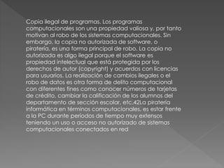 Copia ilegal de programas. Los programas 
computacionales son una propiedad valiosa y, por tanto 
motivan al robo de los sistemas computacionales. Sin 
embargo, la copia no autorizada de software, o 
piratería, es una forma principal de robo. La copia no 
autorizada es algo ilegal porque el software es 
propiedad intelectual que está protegida por los 
derechos de autor (copyright) y acuerdos con licencias 
para usuarios. La realización de cambios ilegales o el 
robo de datos es otra forma de delito computacional 
con diferentes fines como conocer números de tarjetas 
de crédito, cambiar la calificación de los alumnos del 
departamento de sección escolar, etc.42La piratería 
informática en términos computacionales, es estar frente 
a la PC durante períodos de tiempo muy extensos 
teniendo un uso o acceso no autorizado de sistemas 
computacionales conectados en red 
