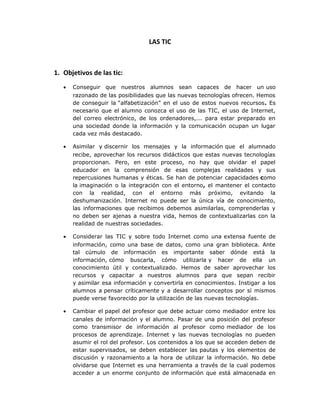 LAS TIC



1. Objetivos de las tic:
   •   Conseguir que nuestros alumnos sean capaces de hacer un uso
       razonado de las posibilidades que las nuevas tecnologías ofrecen. Hemos
       de conseguir la “alfabetización” en el uso de estos nuevos recursos. Es
       necesario que el alumno conozca el uso de las TIC, el uso de Internet,
       del correo electrónico, de los ordenadores,... para estar preparado en
       una sociedad donde la información y la comunicación ocupan un lugar
       cada vez más destacado.

   •   Asimilar y discernir los mensajes y la información que el alumnado
       recibe, aprovechar los recursos didácticos que estas nuevas tecnologías
       proporcionan. Pero, en este proceso, no hay que olvidar el papel
       educador en la comprensión de esas complejas realidades y sus
       repercusiones humanas y éticas. Se han de potenciar capacidades como
       la imaginación o la integración con el entorno, el mantener el contacto
       con la realidad, con el entorno más próximo, evitando la
       deshumanización. Internet no puede ser la única vía de conocimiento,
       las informaciones que recibimos debemos asimilarlas, comprenderlas y
       no deben ser ajenas a nuestra vida, hemos de contextualizarlas con la
       realidad de nuestras sociedades.

   •   Considerar las TIC y sobre todo Internet como una extensa fuente de
       información, como una base de datos, como una gran biblioteca. Ante
       tal cúmulo de información es importante saber dónde está la
       información, cómo buscarla, cómo utilizarla y hacer de ella un
       conocimiento útil y contextualizado. Hemos de saber aprovechar los
       recursos y capacitar a nuestros alumnos para que sepan recibir
       y asimilar esa información y convertirla en conocimientos. Instigar a los
       alumnos a pensar críticamente y a desarrollar conceptos por sí mismos
       puede verse favorecido por la utilización de las nuevas tecnologías.

   •   Cambiar el papel del profesor que debe actuar como mediador entre los
       canales de información y el alumno. Pasar de una posición del profesor
       como transmisor de información al profesor como mediador de los
       procesos de aprendizaje. Internet y las nuevas tecnologías no pueden
       asumir el rol del profesor. Los contenidos a los que se acceden deben de
       estar supervisados, se deben establecer las pautas y los elementos de
       discusión y razonamiento a la hora de utilizar la información. No debe
       olvidarse que Internet es una herramienta a través de la cual podemos
       acceder a un enorme conjunto de información que está almacenada en
 