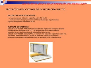 PROYECTOS EDUCATIVOS DE INTEGRACIÓN DE TIC EN LOS CENTROS EDUCATIVOS.... …  hay un proyecto del centro específico sobre TIC 54,2% …  además existen otros proyectos sobre TIC impulsados por departamentos o grupos de docentes interesados 50,8% ALGUNAS DIFERENCIAS EN LOS CENTROS DE PRIMARIA es más habitual la implicación del equipo docente completo en los proyectos sobre TIC. Los equipos directivos creen que estos proyectos tienen más influencia en la actividad diaria del centro. EN LOS CENTROS DE SECUNDARIA se realizan más proyectos específicos sobre TIC, impulsados preferentemente por grupos de docentes. Los equipos directivos consideran que estos proyectos inciden más en la dotación y las infraestructuras. 