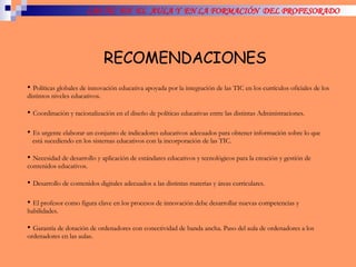 LAS TIC  EN  EL  AULA Y  EN LA FORMACIÓN  DEL PROFESORADO RECOMENDACIONES Políticas globales de innovación educativa apoyada por la integración de las TIC en los currículos oficiales de los distintos niveles educativos. Coordinación y racionalización en el diseño de políticas educativas entre las distintas Administraciones. Es urgente elaborar un conjunto de indicadores educativos adecuados para obtener información sobre lo que  está sucediendo en los sistemas educativos con la incorporación de las TIC. Necesidad de desarrollo y aplicación de estándares educativos y tecnológicos para la creación y gestión de contenidos educativos. Desarrollo de contenidos digitales adecuados a las distintas materias y áreas curriculares.  El profesor como figura clave en los procesos de innovación debe desarrollar nuevas competencias y habilidades. Garantía de dotación de ordenadores con conectividad de banda ancha. Paso del aula de ordenadores a los ordenadores en las aulas. 