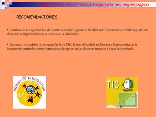 RECOMENDACIONES Cambios en la organización del centro educativo, ganar en flexibilidad. Importancia del liderazgo de una dirección comprometida en la mejora de la educación. En cuanto a modelos de integración de la TIC, la más difundida en Europa e Iberoamérica es la integración curricular como herramienta de apoyo en las distintas materias y áreas del currículo. 