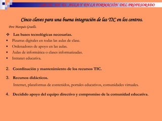 LAS TIC  EN  EL  AULA Y  EN LA FORMACIÓN  DEL PROFESORADO Cinco claves para una buena integración de las TIC en los centros. Pere Marqués Graells. Las bases tecnológicas necesarias.   Pizarras digitales en todas las aulas de clase. Ordenadores de apoyo en las aulas. Aulas de informática o clases informatizadas. Intranet educativa.  2.  Coordinación y mantenimiento de los recursos TIC. 3.  Recursos didácticos.  Internet, plataformas de contenidos, portales educativos, comunidades virtuales. 4.  Decidido apoyo del equipo directivo y compromiso de la comunidad educativa . 