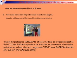 LAS TIC  EN  EL  AULA Y  EN LA FORMACIÓN  DEL PROFESORADO Claves para una buena integración de las TIC en los centros. 5.  Adecuada formación del profesorado en didáctica digital. Modelos  didácticos sencillos y modelos didácticos avanzados. “ Cuando los profesores CONOZCAN  eficaces modelos de utilización didáctica de las TIC que PUEDAN reproducir sin dificultad en su contexto y les ayuden realmente en su labor docente…, seguro que TODOS van a QUERER utilizarlas. ¿Por qué no?” (Pere Marqués, 2005) 