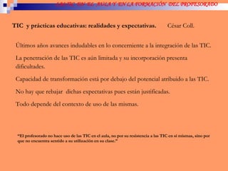 LAS TIC  EN  EL  AULA Y  EN LA FORMACIÓN  DEL PROFESORADO TIC  y prácticas educativas: realidades y expectativas.  César Coll. Últimos años avances indudables en lo concerniente a la integración de las TIC.  La penetración de las TIC es aún limitada y su incorporación presenta dificultades. Capacidad de transformación está por debajo del potencial atribuido a las TIC. No hay que rebajar  dichas expectativas pues están justificadas. Todo depende del contexto de uso de las mismas.  “ El profesorado no hace uso de las TIC en el aula, no por su resistencia a las TIC en sí mismas, sino por que no encuentra sentido a su utilización en su clase.” 