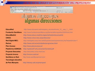 LAS TIC  EN  EL  AULA Y  EN LA FORMACIÓN  DEL PROFESORADO algunas direcciones EducaRed:   http ://www.educared.net/mespana_recursos/home_12__esp_1__.html   Fundación Santillana:   http ://www.fundacionsantillana.org/SemanaMonografica/XXII/Inicio.htm   EducaMadrid:  http ://www.educa.madrid.org/portal/web/educamadrid   CNICE:   http://www.cnice.mec.es/profesores/   Red Digital MEC:   http://reddigital.cnice.mec.es/6/Experiencias/experiencias.php?experiencias=1   Red.es:   http ://www.red.es/actividades/programas.html   Plan Avanza:  http ://www.planavanza.es/   Plataforma AGREGA:  http://spdece07.ehu.es/actas/Canabal.pdf   Proyecto Descartes:   http://descartes.cnice.mecd.es/   Proyecto Innova:  http://innova.usal.es/   Santillana en Red:   http://www.santillanaenred.com/   Tecnología educativa  de Pere Marqués:  http :// dewey.uab.es / pmarques / 