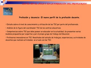 Profesión y docencia: El nuevo perfil de la profesión docente. Estudio sobre el nivel de conocimiento y utilización de las TIC por parte del profesorado. Análisis de la figura del coordinador TIC de los centros educativos. Competencias sobre TIC que debe poseer un educador en la actualidad. Se presentan varios modelos propuestos por expertos y por el propio grupo de trabajo de Educared. Profesores innovadores en TIC. Resultados del estudio de trabajos, experiencias y actividades de docentes que realizan actividades  en el aula con las TIC.  