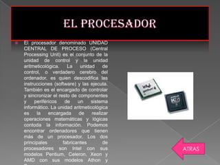    El procesador denominado UNIDAD
    CENTRAL DE PROCESO (Central
    Processing Unit) es el conjunto de la
    unidad de control y la unidad
    aritmeticológica.    La    unidad     de
    control, o verdadero cerebro del
    ordenador, es quien descodifica las
    instrucciones (software) y las ejecuta.
    También es el encargado de controlar
    y sincronizar el resto de componentes
    y    periféricos    de    un    sistema
    informático. La unidad aritmeticológica
    es    la    encargada     de    realizar
    operaciones matemáticas y lógicas
    contoda la información. Podemos
    encontrar ordenadores que tienen
    más de un procesador. Los dos
    principales        fabricantes        de
    procesadores son Intel con sus             ATRAS
    modelos Pentium, Celeron, Xeon y
    AMD con sus modelos Athon y
 