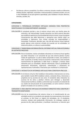 • De diversas culturas y propósitos. Se refiere a entornos virtuales creados en diferentes
ámbitos (locales, regionales, nacionales e internacionales) y contextos sociales, con una
o más finalidades ya sea para generar aprendizaje, para establecer vínculos afectivos,
amicales, sociales, etc.
CAPACIDADES:
CAPACIDAD 1: PERSONALIZA ENTORNOS VIRTUALES VARIADOS PARA PROPÓSITOS
IDENTIFICADOS Y/O CONSCIENTEMENTE ASUMIDOS
EXPLICACIÓN: El estudiante percibe y vive el entorno virtual como una interfaz plena de
estímulos y de interactividad. Cuando interactúa con dicho entorno descubre
que modifica la apariencia y funcionalidad del entorno mismo, lo que le propone
consecuencias que debe determinar y aprovechar para realizar mejor sus
actividades y expresarse. Esto incluye actitudes de responsabilidad y
honestidad. Finalmente, descubre que, más allá del entorno virtual habitual,
puede adecuar otros entornos virtuales de acuerdo con las actividades, su
sistema de valores, su cultura y su personalidad.
CAPACIDAD 2: TRANSFORMA INFORMACIÓN DEL ENTORNO VIRTUAL PARA INTEGRARLA
EN DISTINTOS PROCESOS
EXPLICACIÓN: Para el estudiante, realizar actividades relevantes en el entorno virtual significa
que debe interpretar o ser consciente de que este entorno plantea muchos
niveles de significación: no sólo se debe comprender el texto, sino también el
color, la posición, el sonido, incluso las acciones e interacciones. Este constante
reconocimiento de significados lo debe llevar a distinguir y localizar datos
relevantes para sus actividades, abstraer información, hasta la posibilidad de
almacenarla eficazmente, organizarla, sistematizarla y proyectarla en
representaciones multimedia o interactivas que manifiestan su comprensión.
CAPACIDAD 3: INTERACTÚA EN ENTORNOS VIRTUALES PARA CONSTRUIR VÍNCULOS
EXPLICACIÓN: En el entorno virtual es fácil establecer intercambios e interacciones con otros,
pero también resulta difícil establecer valores, conductas éticas, intenciones y
propósitos de las acciones de esos otros. El estudiante debe interpretar las
acciones de los otros y plantear criterios para distinguir y desarrollar
interacciones fructíferas, estables y coherentes que se asocien a la evolución de
sus niveles de estructuración de la personalidad, así como construir criterios
propios vinculados con sus valores y su ética.
CAPACIDAD 4: CREA OBJETOS VIRTUALES EN DIVERSOS FORMATOS PARA CONSTRUIR Y
TRANSMITIR SIGNIFICADOS
EXPLICACIÓN: Una de las características del entorno virtual es la transformación de una
actividad o acción en un producto, por ejemplo, las conversaciones o los correos
se archivan, es fácil llevar un registro de actividades, etc. El estudiante,
entonces, siempre está produciendo información. Sin embargo, cuando se
percata de ello, debe profundizar y manifestar claramente su intención para
 