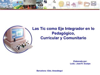 Las Tic como Eje Integrador en lo
          Pedagógico,
    Curricular y Comunitario




                                  Elaborado por:
                               Lcdo.: José R. Guaipo


  Barcelona –Edo. Anzoátegui
 