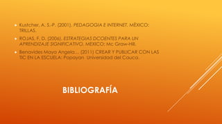 

Kustcher, A. S.-P. (2001). PEDAGOGIA E INTERNET. MÈXICO:
TRILLAS.



ROJAS, F. D. (2006). ESTRATEGIAS DCOENTES PARA UN
APRENDIZAJE SIGNIFICATIVO. MEXICO: Mc Graw-Hill.



Benavides Maya Angela… (2011) CREAR Y PUBLICAR CON LAS
TIC EN LA ESCUELA: Popayan Universidad del Cauca.

BIBLIOGRAFÍA

 