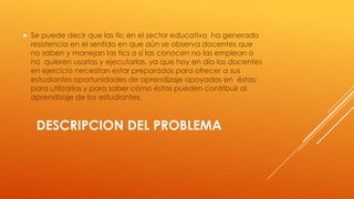 

Se puede decir que las tic en el sector educativo ha generado
resistencia en el sentido en que aún se observa docentes que
no saben y manejan las tics o si las conocen no las emplean o
no quieren usarlas y ejecutarlas, ya que hoy en día los docentes
en ejercicio necesitan estar preparados para ofrecer a sus
estudiantes oportunidades de aprendizaje apoyadas en éstas;
para utilizarlas y para saber cómo éstas pueden contribuir al
aprendizaje de los estudiantes.

DESCRIPCION DEL PROBLEMA

 