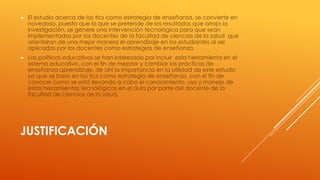 

El estudio acerca de las tics como estrategia de enseñanza, se convierte en
novedoso, puesto que lo que se pretende de los resultados que arroja la
investigación, se genere una intervención tecnológica para que sean
implementadas por los docentes de la facultad de ciencias de la salud que
orientaran de una mejor manera el aprendizaje en los estudiantes al ser
aplicadas por los docentes como estrategias de enseñanza.



Las políticas educativas se han interesado por incluir esta herramienta en el
sistema educativo, con el fin de mejorar y cambiar las prácticas de
enseñanza aprendizaje, de ahí la importancia en la utilidad de este estudio
ya que se basa en las tics como estrategia de enseñanza con el fin de
conocer como se está llevando a cabo el conocimiento, uso y manejo de
estas herramientas tecnológicas en el aula por parte del docente de la
facultad de ciencias de la salud.

JUSTIFICACIÓN

 