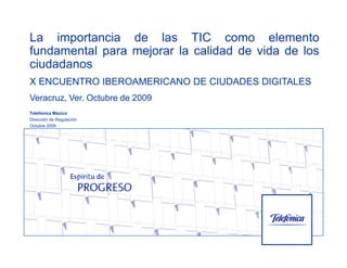 La importancia de las TIC como elemento
fundamental para mejorar la calidad de vida de los
ciudadanos
X ENCUENTRO IBEROAMERICANO DE CIUDADES DIGITALES
Veracruz, Ver. Octubre de 2009
Telefónica México
Dirección de Regulación
Octubre 2009
 