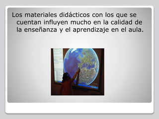 Los materiales didácticos con los que se
cuentan influyen mucho en la calidad de
la enseñanza y el aprendizaje en el aula.
 