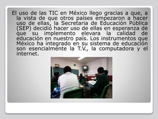 El uso de las TIC en México llego gracias a que, a
la vista de que otros países empezaron a hacer
uso de ellas, la Secretaria de Educación Pública
(SEP) decidió hacer uso de ellas en esperanza de
que su implemento elevara la calidad de
educación en nuestro país. Los instrumentos que
México ha integrado en su sistema de educación
son esencialmente la T.V., la computadora y el
internet.
 