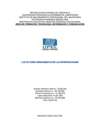 REPUBLICA BOLIVARIANA DE VENEZUELA
UNIVERSIDAD PEDAGOGICA EXPERIMENTAL LIBERTADOR
INSTITUTO DE MEJORAMIENTO PROFESIONAL DEL MAGISTERIO
EXTENSION ACADEMICA BARCELONA
MAESTRIA EN EDUCACION, MENCION GERENCIA EDUCACIONAL
AREA DE FORMACION: TECNOLOGIA, INFORMACION Y COMUNICACIÓN
Autores: Barreto Lisett civ.- 8.280.204
Cambero Karina civ.- 20.105.666
Chivico Fernando civ.- 13.784.675
López Alexander 12.221.805
Martínez Glereicy civ.- 20.340.688
Tutor: Israel Vire
Barcelona Febrero del 2.024
 