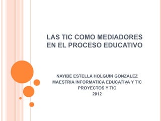 LAS TIC COMO MEDIADORES
EN EL PROCESO EDUCATIVO



  NAYIBE ESTELLA HOLGUIN GONZALEZ
 MAESTRIA INFORMATICA EDUCATIVA Y TIC
           PROYECTOS Y TIC
                2012
 