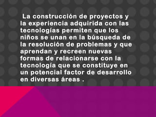 La construcción de proyectos y
la experiencia adquirida con las
tecnologías permiten que los
niños se unan en la búsqueda de
la resolución de problemas y que
aprendan y recreen nuevas
formas de relacionarse con la
tecnología que se constituye en
un potencial factor de desarrollo
en diversas áreas .
 