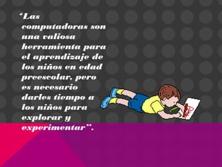“Las
computadoras son
una valiosa
herramienta para
el aprendizaje de
los niños en edad
preescolar, pero
es necesario
darles tiempo a
los niños para
explorar y
experimentar”.
 