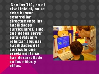 C on las T I C , en el
nivel inicial, no se
debe buscar
desarrollar
directam ente las
habilidades
curriculares, sino
que deben servir
para evaluar y
reforzar algunas
habilidades del
currículo que
previam ente se
han desarrollado
en los niños y
niñas.
 