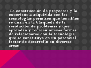 La construcción de proyectos y la
experiencia adquirida con las
tecnologías permiten que los niños
se unan en la búsqueda de la
resolución de problemas y que
aprendan y recreen nuevas formas
de relacionarse con la tecnología
que se constituye en un potencial
factor de desarrollo en diversas
áreas
 