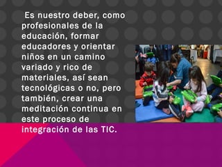 Es nuestro deber, como
profesionales de la
educación, formar
educadores y orientar
niños en un camino
variado y rico de
materiales, así sean
tecnológicas o no, pero
también, crear una
meditación continua en
este proceso de
integración de las TIC.
 