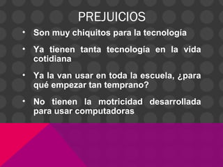PREJUICIOS
• Son muy chiquitos para la tecnología
• Ya tienen tanta tecnología en la vida
cotidiana
• Ya la van usar en toda la escuela, ¿para
qué empezar tan temprano?
• No tienen la motricidad desarrollada
para usar computadoras
 