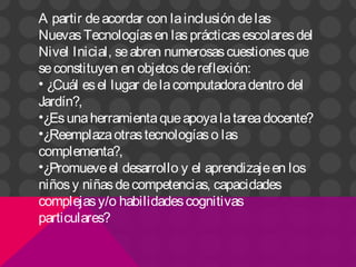 A partir deacordar con lainclusión delas
NuevasTecnologíasen lasprácticasescolaresdel
Nivel Inicial, seabren numerosascuestionesque
seconstituyen en objetosdereflexión:
• ¿Cuál esel lugar delacomputadoradentro del
Jardín?,
•¿Esunaherramientaqueapoyalatareadocente?
•¿Reemplazaotrastecnologíaso las
complementa?,
•¿Promueveel desarrollo y el aprendizajeen los
niñosy niñasdecompetencias, capacidades
complejasy/o habilidadescognitivas
particulares?
 