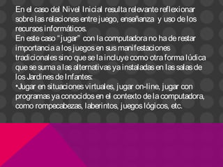 En el caso del Nivel Inicial resultarelevantereflexionar
sobrelasrelacionesentrejuego, enseñanza y uso delos
recursosinformáticos.
En estecaso “jugar” con lacomputadorano haderestar
importanciaalosjuegosen susmanifestaciones
tradicionalessino queselaincluyecomo otraformalúdica
quesesumaalasalternativasyainstaladasen lassalasde
losJardinesdeInfantes:
•Jugar en situacionesvirtuales, jugar on-line, jugar con
programasyaconocidosen el contexto delacomputadora,
como rompecabezas, laberintos, juegoslógicos, etc.
 