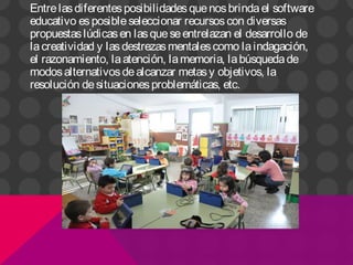 Entrelasdiferentesposibilidadesquenosbrindael software
educativo esposibleseleccionar recursoscon diversas
propuestaslúdicasen lasqueseentrelazan el desarrollo de
lacreatividad y lasdestrezasmentalescomo laindagación,
el razonamiento, laatención, lamemoria, labúsquedade
modosalternativosdealcanzar metasy objetivos, la
resolución desituacionesproblemáticas, etc.
 