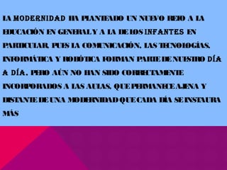 LA MODERNIDAD HA PLANTEADO UN NUEVO RETO A LA
EDUCACIÓN EN GENERALY A LA DELOS INFANTES EN
PARTICULAR, PUES LA COMUNICACIÓN, LAS TECNOLOGÍAS,
INFORMÁTICA Y ROBÓTICA FORMAN PARTEDENUESTRO DÍA
A DÍA, PERO AÚN NO HAN SIDO CORRECTAMENTE
INCORPORADOS A LAS AULAS, QUEPERMANECEAJENA Y
DISTANTEDEUNA MODERNIDADQUECADA DÍA SEINSTAURA
MÁS
 