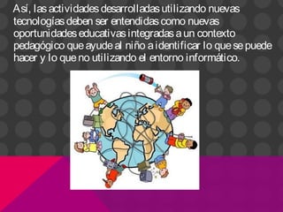 Así, lasactividadesdesarrolladasutilizando nuevas
tecnologíasdeben ser entendidascomo nuevas
oportunidadeseducativasintegradasaun contexto
pedagógico queayudeal niño aidentificar lo quesepuede
hacer y lo queno utilizando el entorno informático.
 