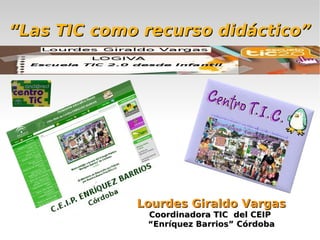 “Las TIC como recurso didáctico”




             Lourdes Giraldo Vargas
              Coordinadora TIC del CEIP
              “Enríquez Barrios” Córdoba
 