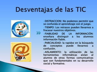 DISTRACCION:    No podemos permitir que
se confunda el aprendizaje con el juego.
TIEMPO: Los retrasos pueden llevarnos a
fracasar nuestros objetivos.
FIABILIDAD     DE     LA   INFORMACIÓN:
enseñara distinguir a los alumnos
información fiable.
PARCIALIDAD: la rapidez en la búsqueda
de    conceptos      puede    llevarnos   a
confusión.
AISLAMIENTO:      la utilización de las
herramientas     informáticas    aíslan  al
alumno de otras formas comunicativas
que son fundamentales en su desarrollo
social y formativo.
 
