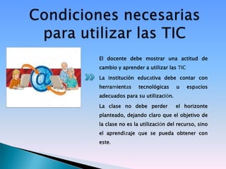 El docente debe mostrar una actitud de
cambio y aprender a utilizar las TIC

La institución educativa debe contar con
herramientas     tecnológicas    u     espacios
adecuados para su utilización.

La clase no debe perder          el horizonte
planteado, dejando claro que el objetivo de
la clase no es la utilización del recurso, sino
el aprendizaje que se pueda obtener con
este.
 