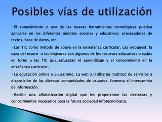 El conocimiento y uso de las nuevas herramientas tecnológicas puedan
aplicarse en los diferentes ámbitos sociales y educativos: procesadores de
textos, base de datos, etc.

Las TIC como método de apoyo en la enseñanza curricular. Las webquest, la
caza del tesoro o las bitácoras son algunos de los recursos educativos creados
en torno a las TIC que refuerzan el aprendizaje y el conocimiento en la
enseñanza curricular.

La educación online o E-Learning. La web 2.0 alberga multitud de servicios a
disposición de las diversas comunidades de usuarios, fomenta el intercambio
de información.

Recibir una alfabetización digital que les proporcione las destrezas y
conocimientos necesarios para la futura sociedad infotecnológica.
 