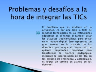 El problema que es evidente en la
actualidad, es por una lado la falta de
recursos tecnológicos en las instituciones
educativas es el temor al cambio, dejar
las practicas tradicionalistas para entrar
en el mundo digital. Esto representa un
gran trauma en la mayoría de los
docentes, por lo que el mayor reto de
quienes emprenden proyectos para
transformar la práctica pedagógica,
mediante la incorporación de las TIC en
los proceso de enseñanza y aprendizaje,
es lograr un cambio de actitud en los
docentes.
 